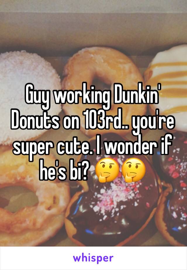 Guy working Dunkin' Donuts on 103rd.. you're super cute. I wonder if he's bi? 🤔🤔