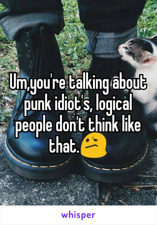 Um,you're talking about punk idiot's, logical people don't think like that.😕