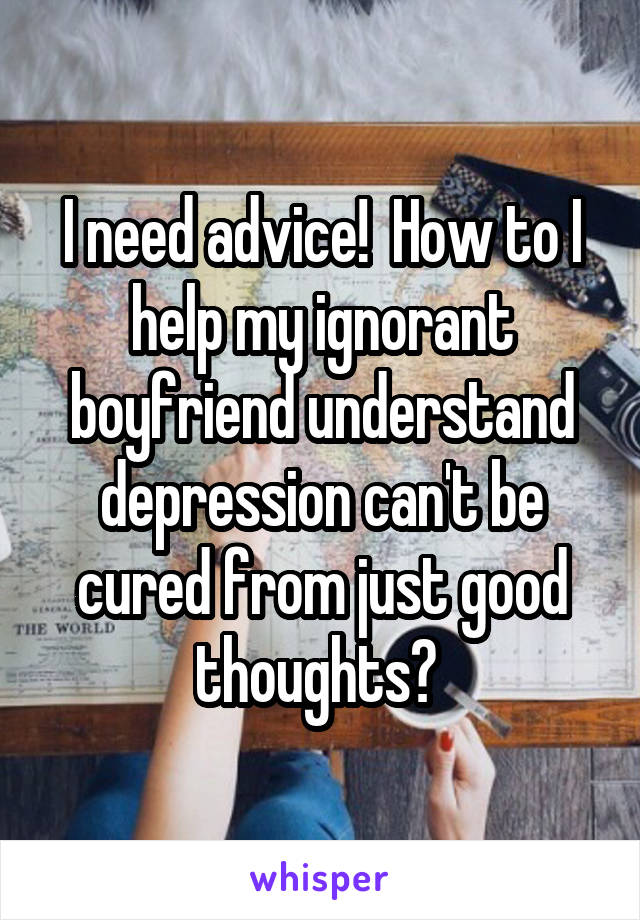 I need advice!  How to I help my ignorant boyfriend understand depression can't be cured from just good thoughts? 