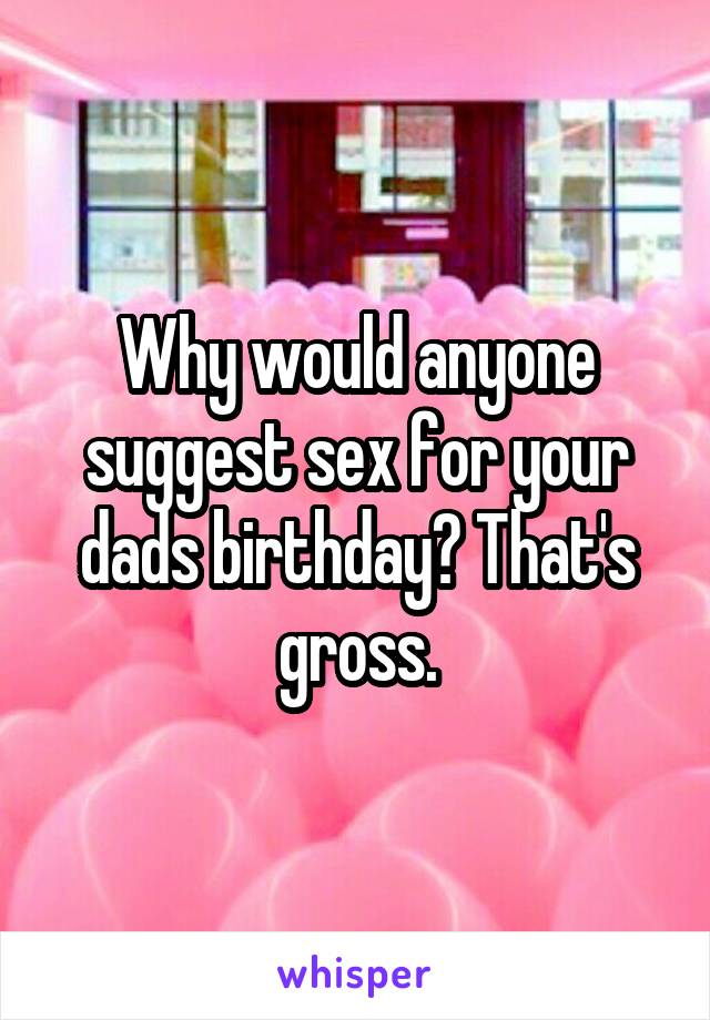 Why would anyone suggest sex for your dads birthday? That's gross.