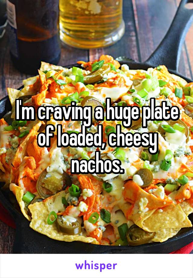 I'm craving a huge plate of loaded, cheesy nachos.