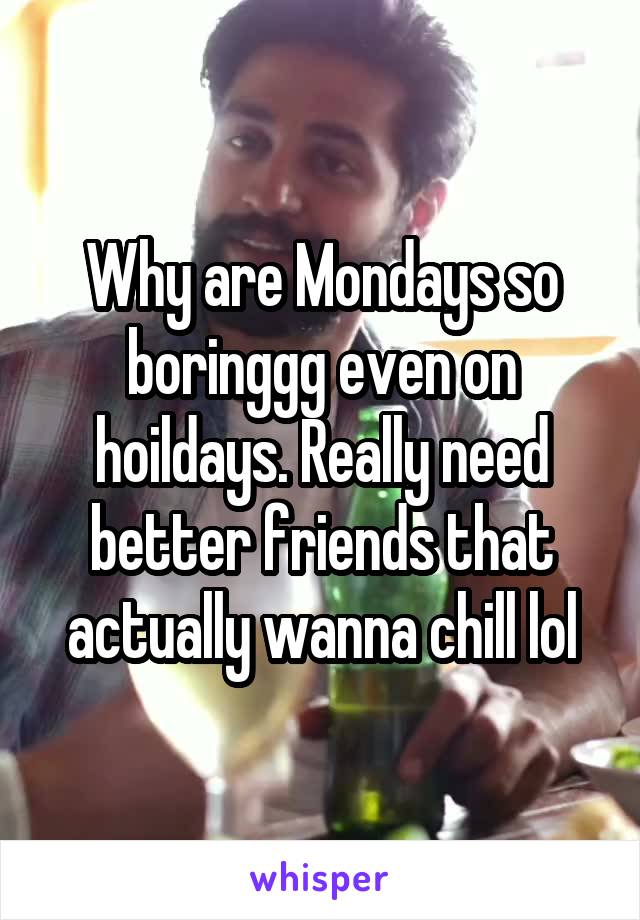 Why are Mondays so boringgg even on hoildays. Really need better friends that actually wanna chill lol