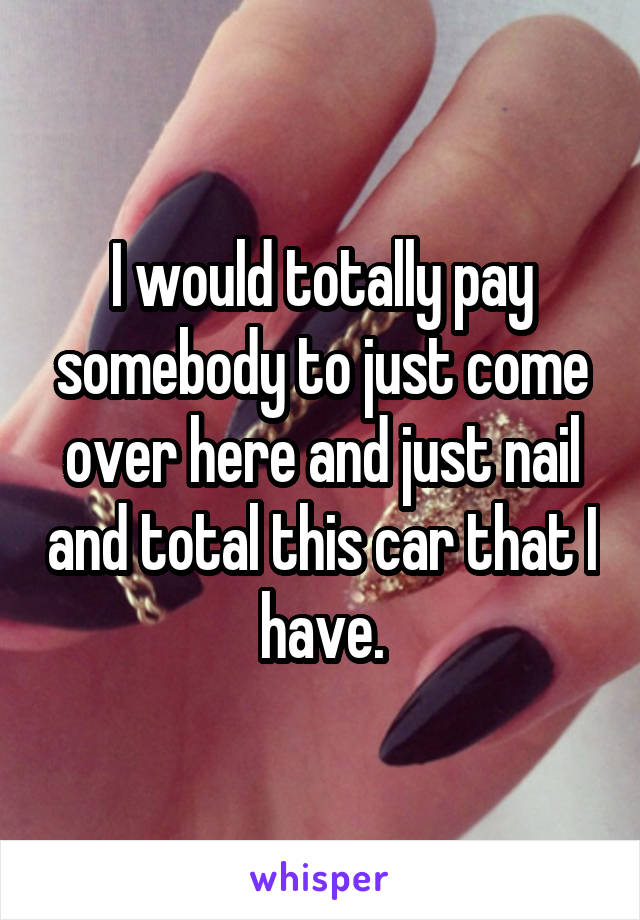 I would totally pay somebody to just come over here and just nail and total this car that I have.