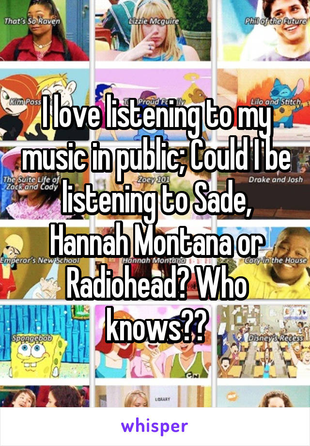 I love listening to my music in public; Could I be listening to Sade, Hannah Montana or Radiohead? Who knows??