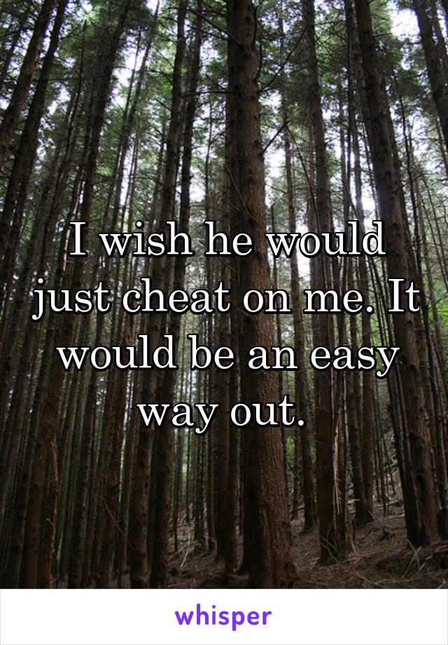 I wish he would just cheat on me. It would be an easy way out. 
