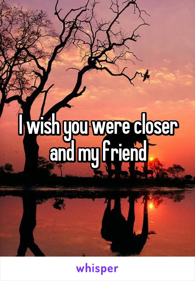 I wish you were closer and my friend