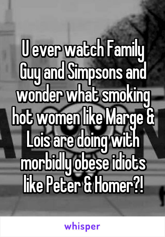 U ever watch Family Guy and Simpsons and wonder what smoking hot women like Marge & Lois are doing with morbidly obese idiots like Peter & Homer?!