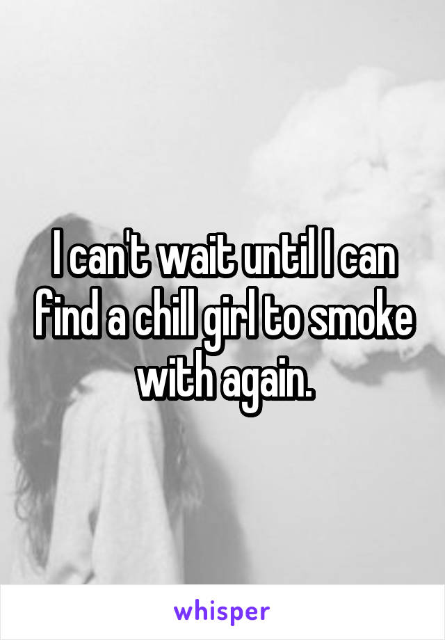 I can't wait until I can find a chill girl to smoke with again.