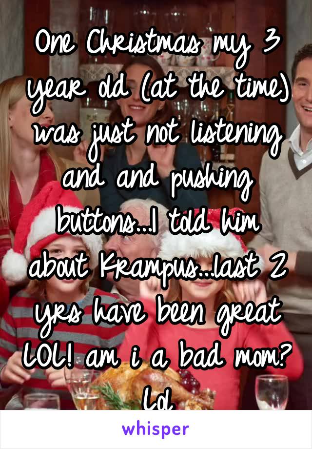 One Christmas my 3 year old (at the time) was just not listening and and pushing buttons...I told him about Krampus...last 2 yrs have been great LOL! am i a bad mom? Lol