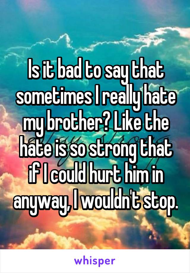 Is it bad to say that sometimes I really hate my brother? Like the hate is so strong that if I could hurt him in anyway, I wouldn't stop.
