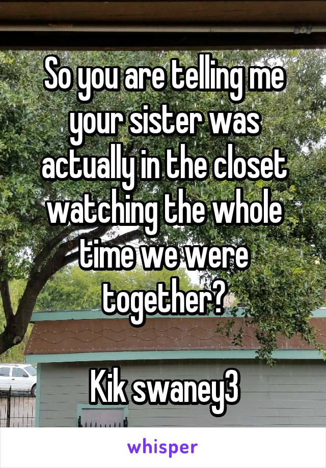 So you are telling me your sister was actually in the closet watching the whole time we were together?

Kik swaney3