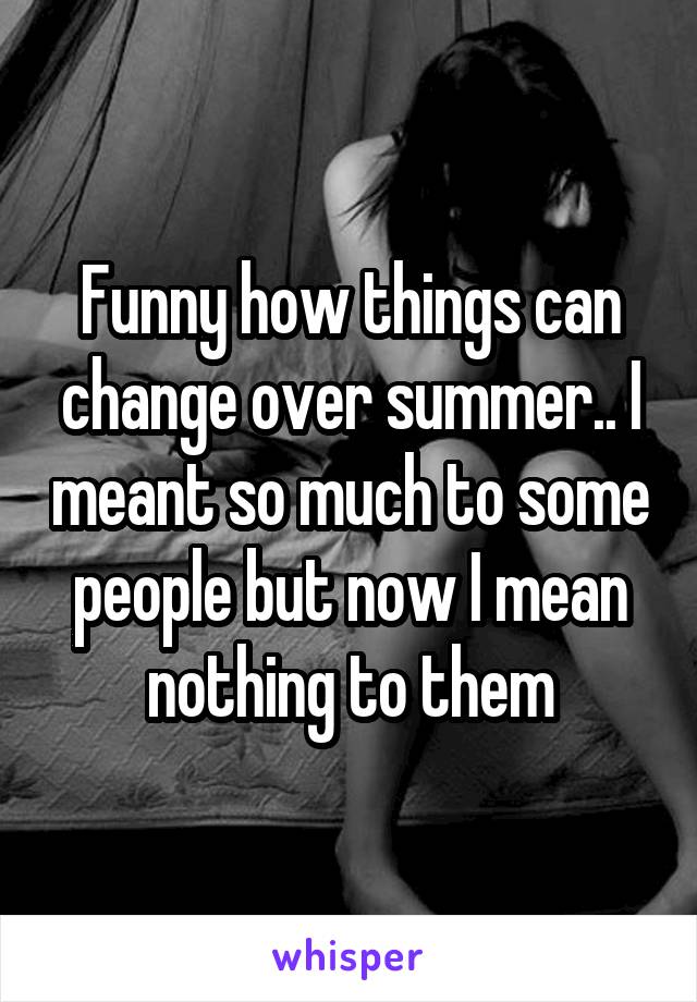 Funny how things can change over summer.. I meant so much to some people but now I mean nothing to them
