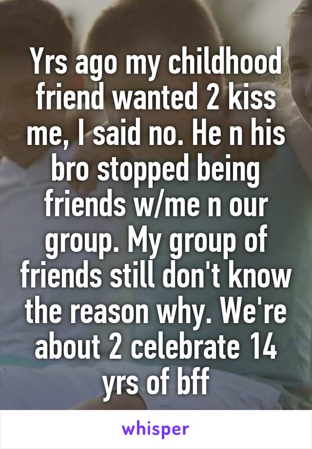 Yrs ago my childhood friend wanted 2 kiss me, I said no. He n his bro stopped being friends w/me n our group. My group of friends still don't know the reason why. We're about 2 celebrate 14 yrs of bff