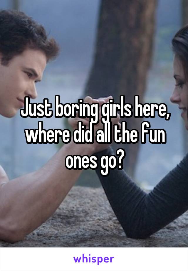 Just boring girls here, where did all the fun ones go?