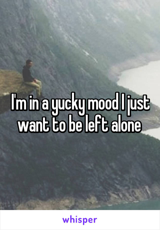 I'm in a yucky mood I just want to be left alone 