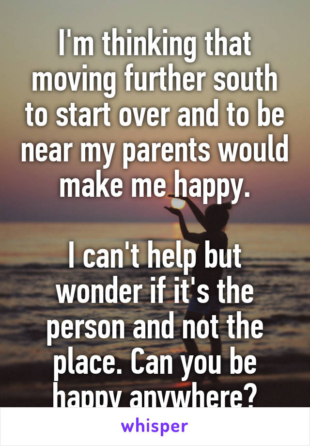 I'm thinking that moving further south to start over and to be near my parents would make me happy.

I can't help but wonder if it's the person and not the place. Can you be happy anywhere?