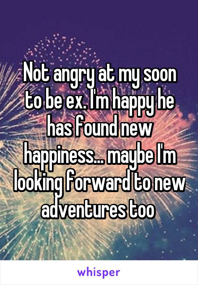 Not angry at my soon to be ex. I'm happy he has found new happiness... maybe I'm looking forward to new adventures too 
