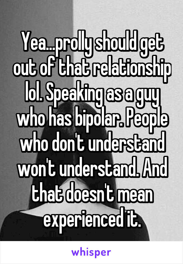 Yea...prolly should get out of that relationship lol. Speaking as a guy who has bipolar. People who don't understand won't understand. And that doesn't mean experienced it.