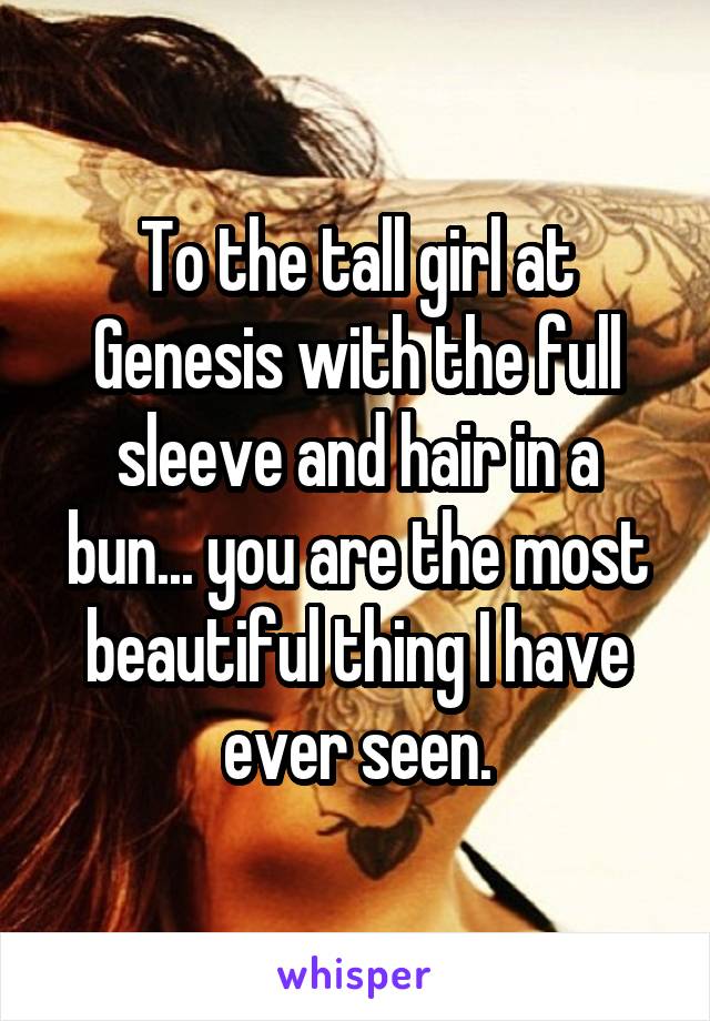 To the tall girl at Genesis with the full sleeve and hair in a bun... you are the most beautiful thing I have ever seen.