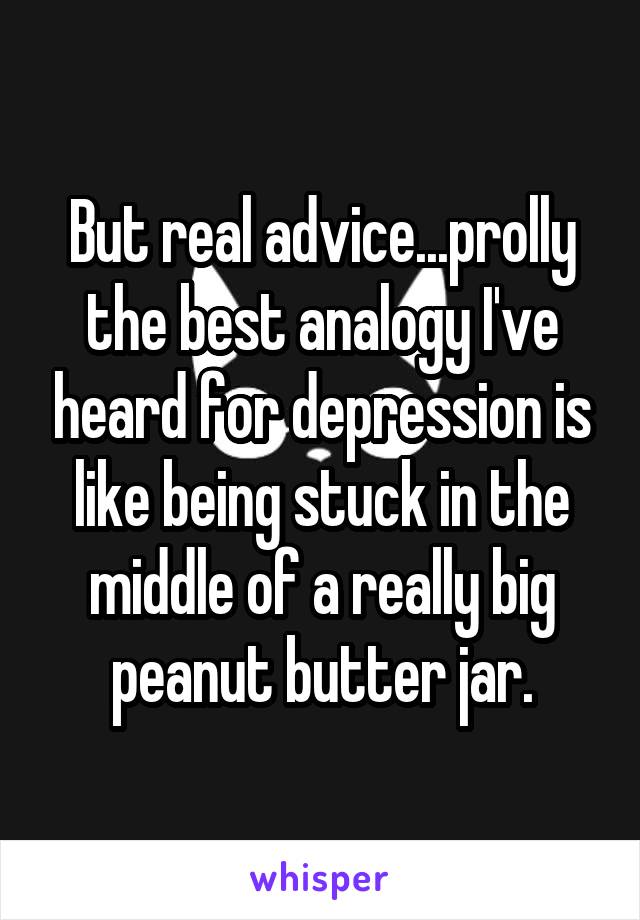 But real advice...prolly the best analogy I've heard for depression is like being stuck in the middle of a really big peanut butter jar.