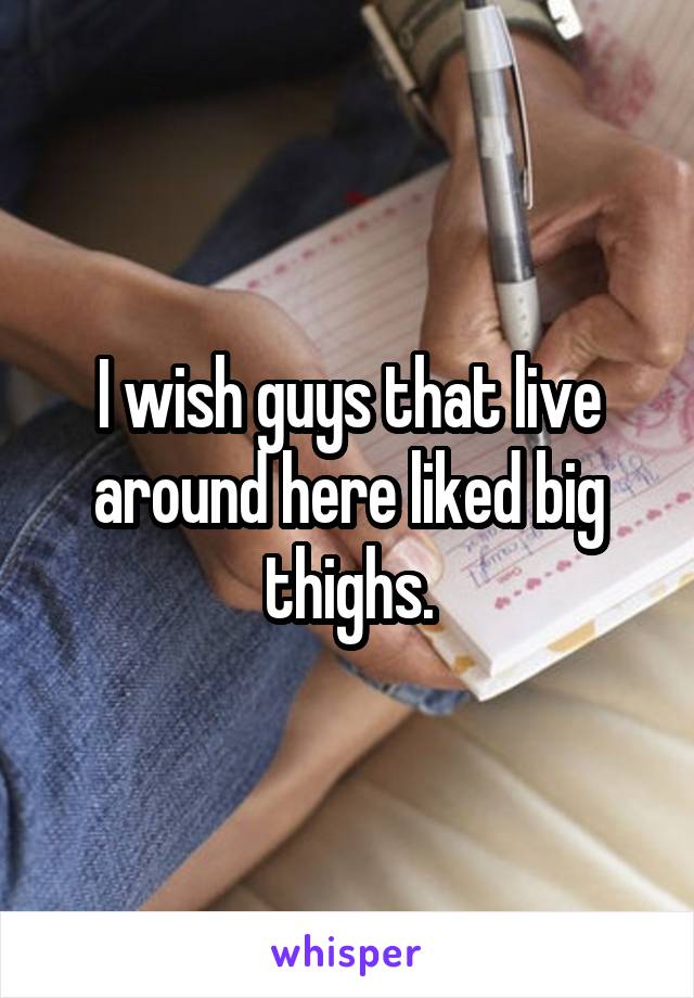 I wish guys that live around here liked big thighs.