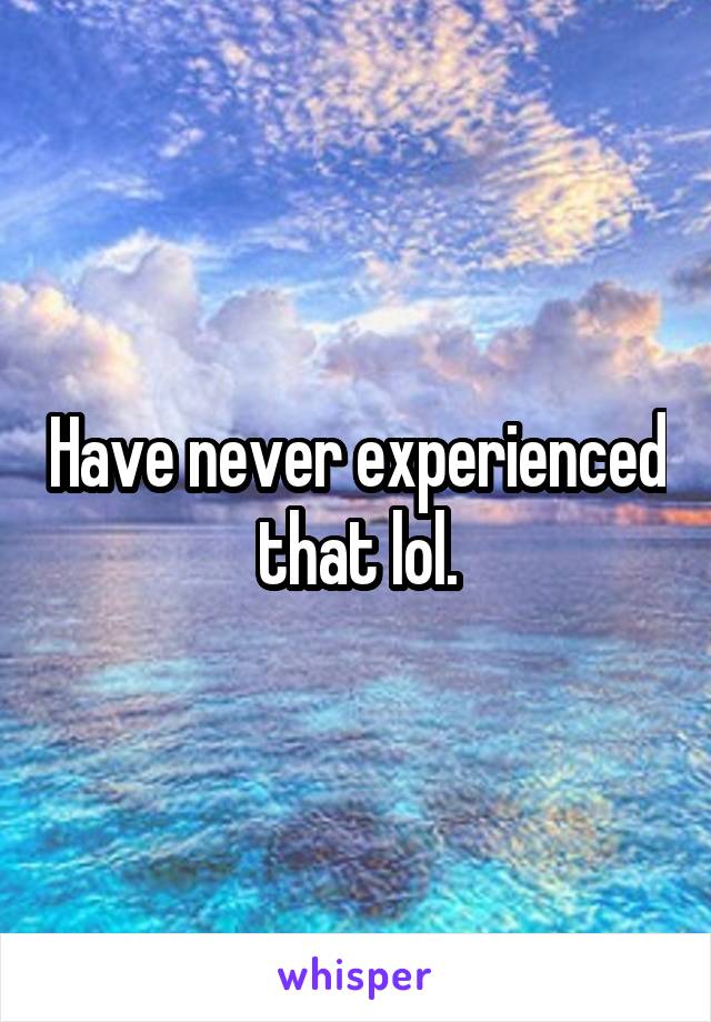 Have never experienced that lol.