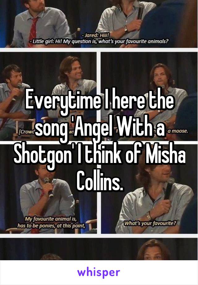 Everytime I here the song 'Angel With a Shotgon' I think of Misha Collins.