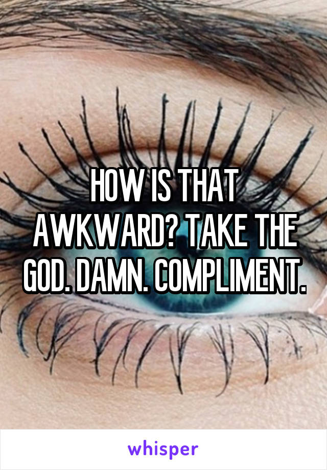 HOW IS THAT AWKWARD? TAKE THE GOD. DAMN. COMPLIMENT.
