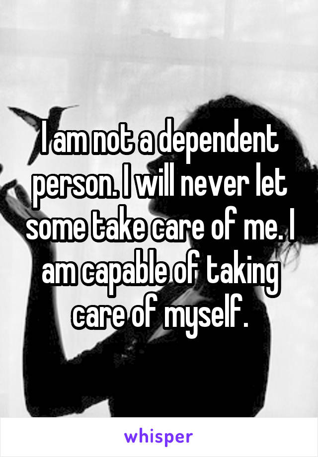 I am not a dependent person. I will never let some take care of me. I am capable of taking care of myself.