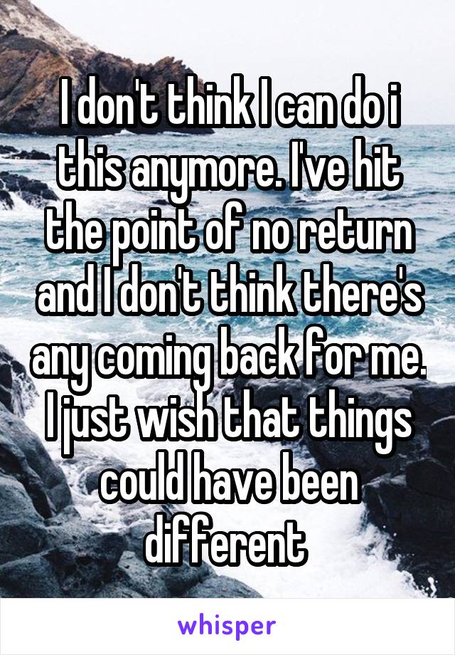 I don't think I can do i this anymore. I've hit the point of no return and I don't think there's any coming back for me. I just wish that things could have been different 