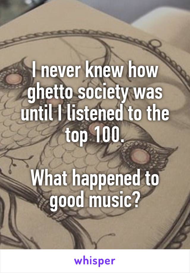 I never knew how ghetto society was until I listened to the top 100.

What happened to good music?