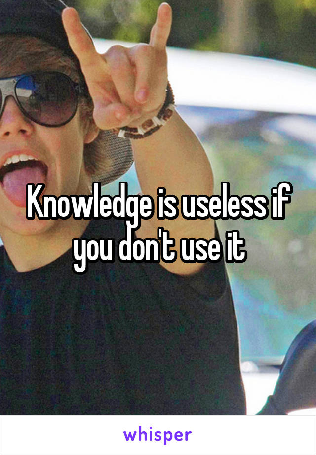 Knowledge is useless if you don't use it