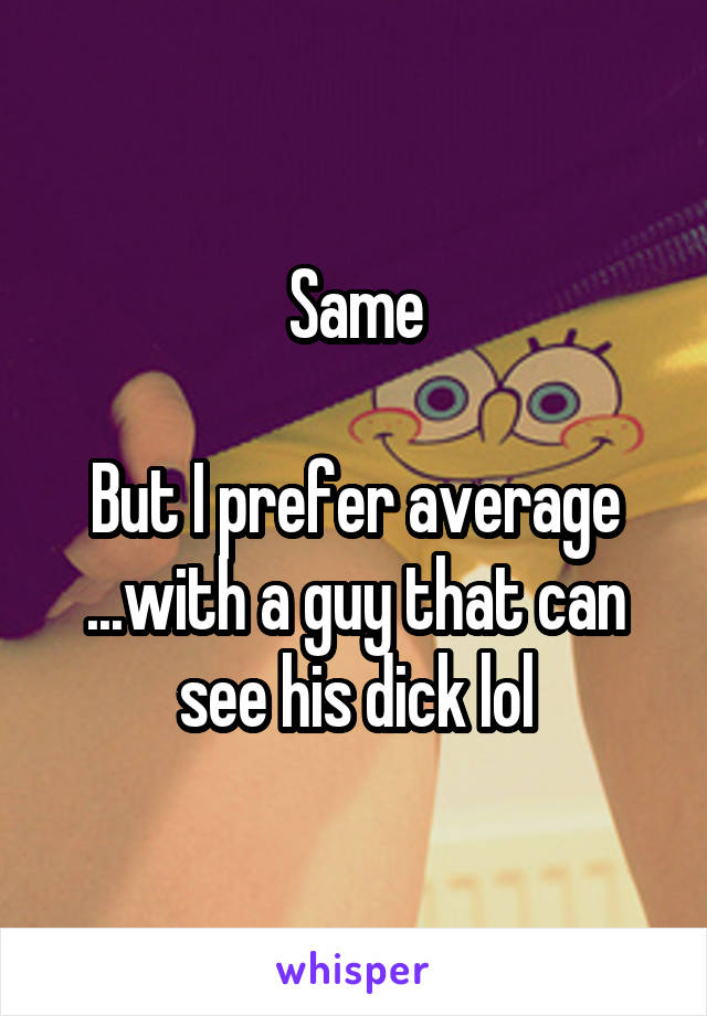 Same

But I prefer average ...with a guy that can see his dick lol