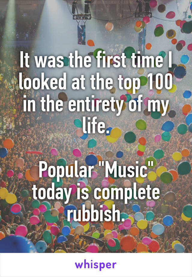 It was the first time I looked at the top 100 in the entirety of my life.

Popular "Music" today is complete rubbish.