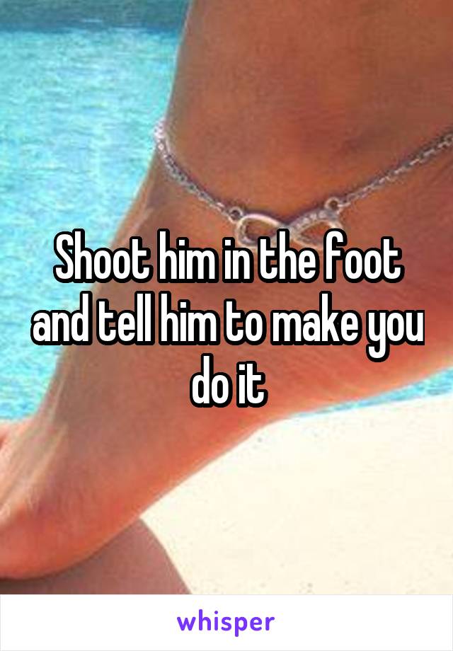 Shoot him in the foot and tell him to make you do it