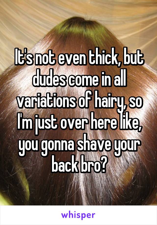 It's not even thick, but dudes come in all variations of hairy, so I'm just over here like, you gonna shave your back bro?