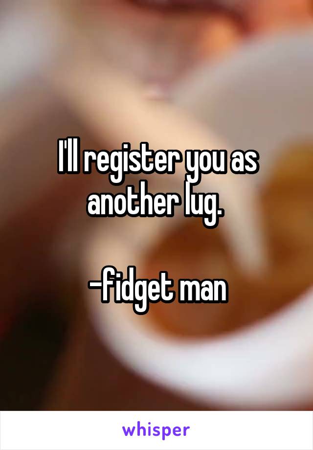 I'll register you as another lug. 

-fidget man
