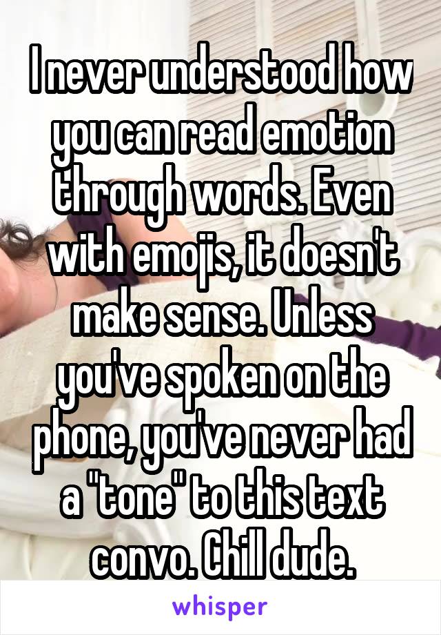 I never understood how you can read emotion through words. Even with emojis, it doesn't make sense. Unless you've spoken on the phone, you've never had a "tone" to this text convo. Chill dude.
