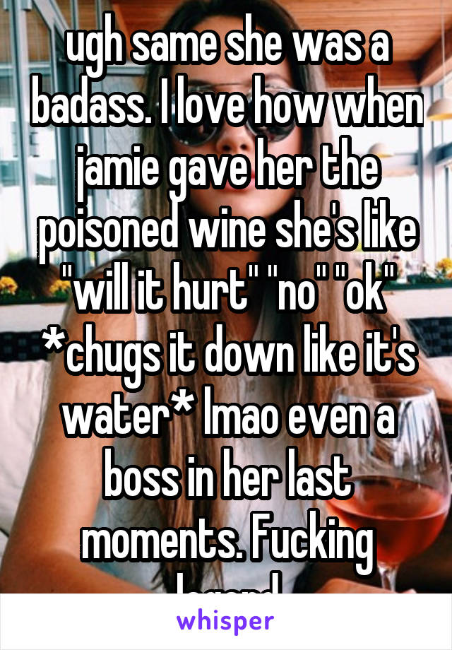 ugh same she was a badass. I love how when jamie gave her the poisoned wine she's like "will it hurt" "no" "ok" *chugs it down like it's water* lmao even a boss in her last moments. Fucking legend