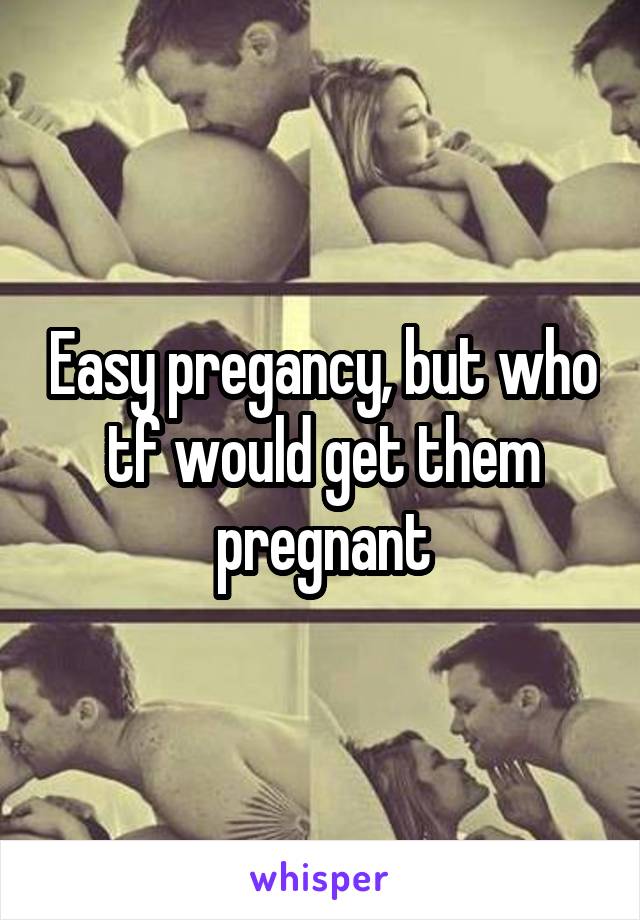 Easy pregancy, but who tf would get them pregnant