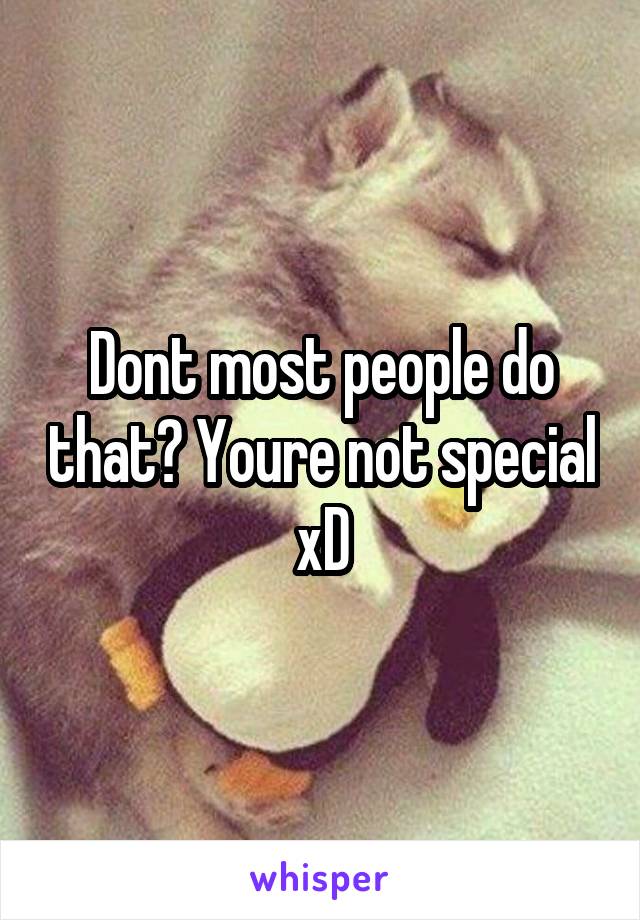 Dont most people do that? Youre not special xD