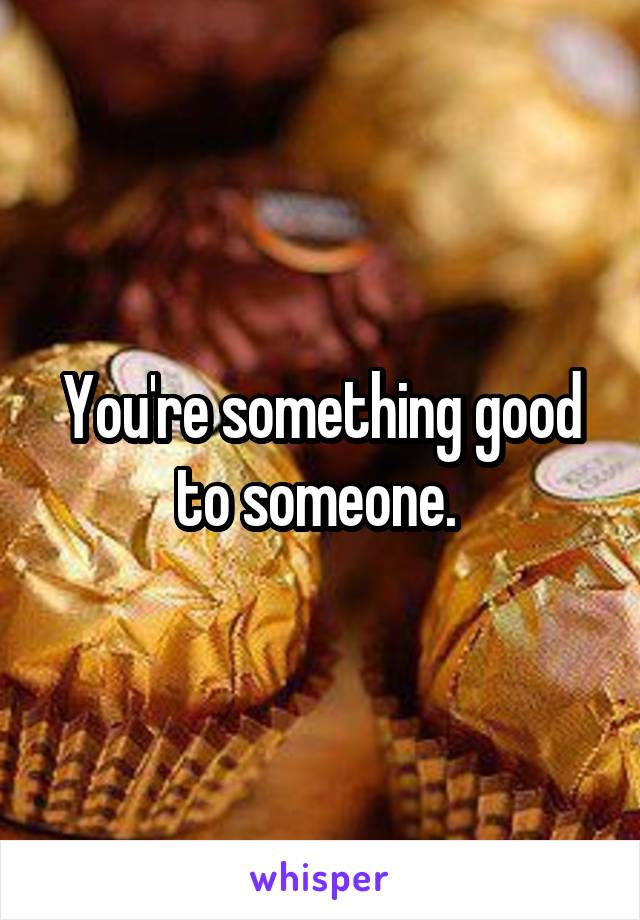 You're something good to someone. 