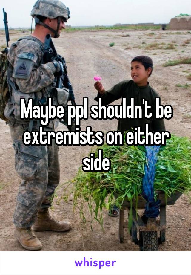 Maybe ppl shouldn't be extremists on either side