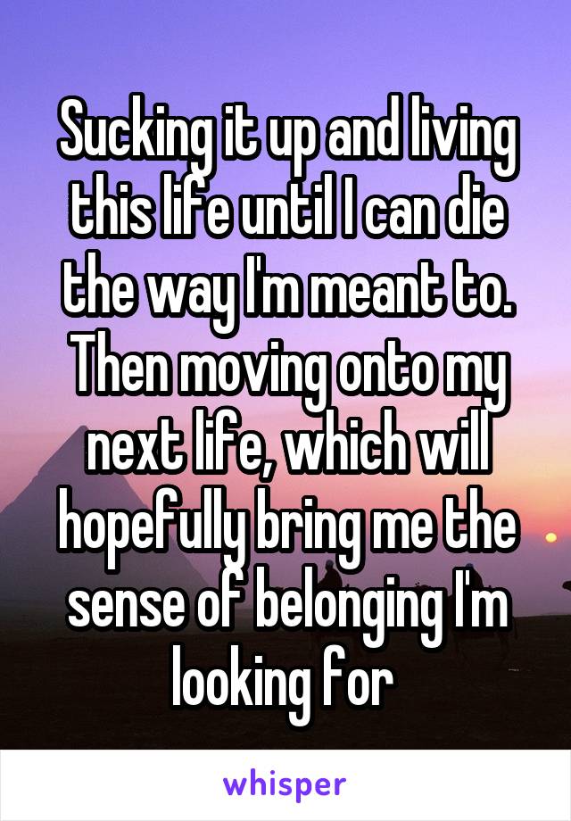 Sucking it up and living this life until I can die the way I'm meant to. Then moving onto my next life, which will hopefully bring me the sense of belonging I'm looking for 