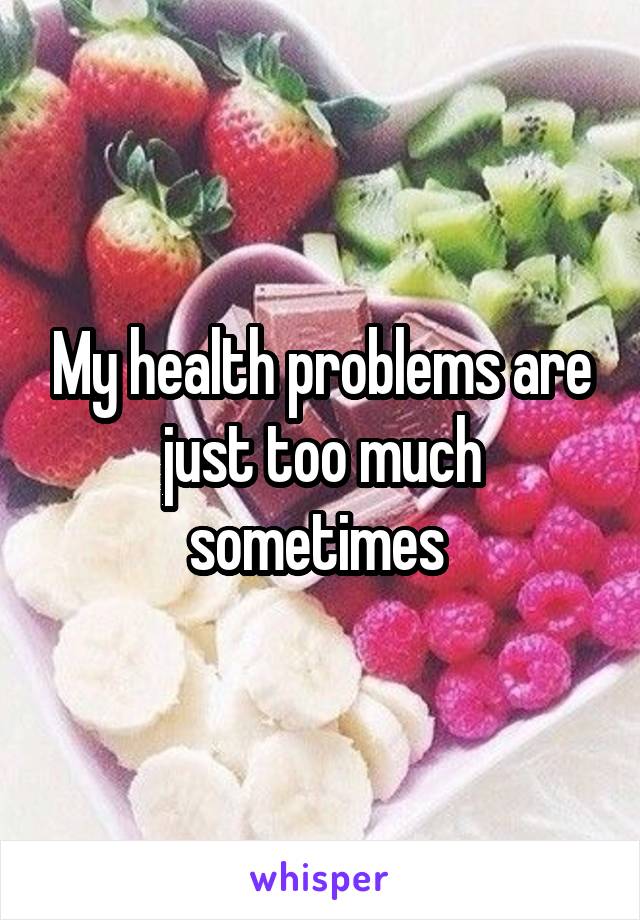 My health problems are just too much sometimes 
