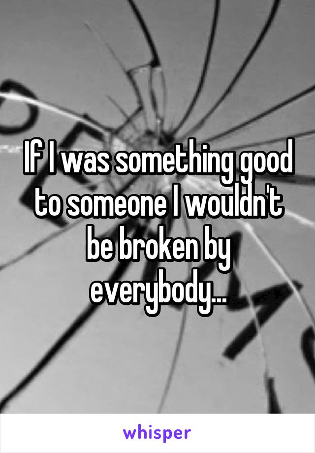 If I was something good to someone I wouldn't be broken by everybody...