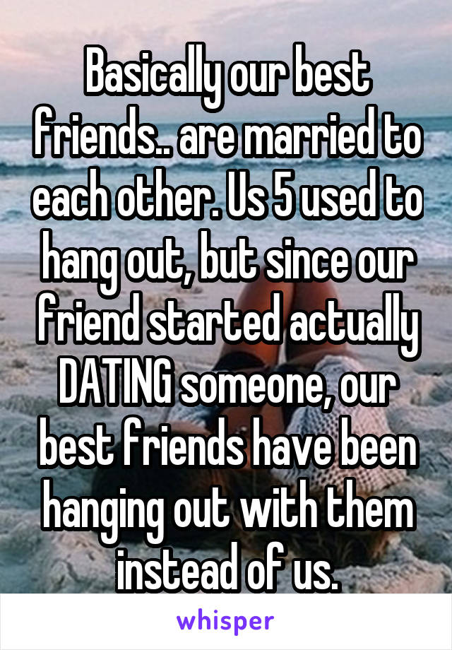 Basically our best friends.. are married to each other. Us 5 used to hang out, but since our friend started actually DATING someone, our best friends have been hanging out with them instead of us.