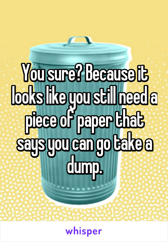 You sure? Because it looks like you still need a piece of paper that says you can go take a dump.