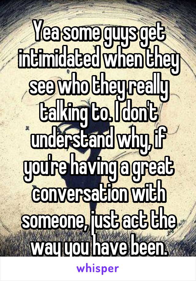 Yea some guys get intimidated when they see who they really talking to. I don't understand why, if you're having a great conversation with someone, just act the way you have been.