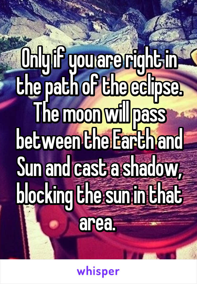 Only if you are right in the path of the eclipse. The moon will pass between the Earth and Sun and cast a shadow, blocking the sun in that area. 